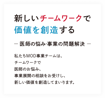 新しいチームワークで
価値を創造する-医師の悩み・事業の問題解決-私たちMOD事業チームは、チームワークで医師のお悩み、事業展開の相談をお受けし、新しい価値を創造してまいります。